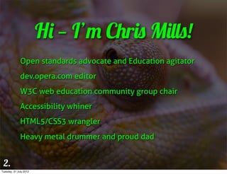 Hi — I’m Chris Mills!
              Open standards advocate and Education agitator
              dev.opera.com editor
              W3C web education community group chair
              Accessibility whiner
              HTML5/CSS3 wrangler
              Heavy metal drummer and proud dad


 2.
Tuesday, 31 July 2012
 