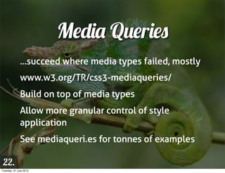 Media Queries
              ...succeed where media types failed, mostly
              www.w3.org/TR/css3-mediaqueries/
              Build on top of media types
              Allow more granular control of style
              application
              See mediaqueri.es for tonnes of examples

 22.
Tuesday, 31 July 2012
 