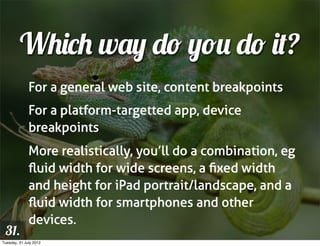 Which way do you do it?
              For a general web site, content breakpoints
              For a platform-targetted app, device
              breakpoints
              More realistically, you’ll do a combination, eg
              ﬂuid width for wide screens, a ﬁxed width
              and height for iPad portrait/landscape, and a
              ﬂuid width for smartphones and other
              devices.
 31.
Tuesday, 31 July 2012
 