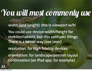 You will most commonly use
              width (and height): this is viewport w/h!
              You could use device-width/height for
              mobiles/tablets, but this confuses things.
              There is a better way (see later)
              resolution: for high ﬁdelity devices
              orientation: for landscape/portrait layout
              optimization (an iPad app, for example)
 33.
Tuesday, 31 July 2012
 
