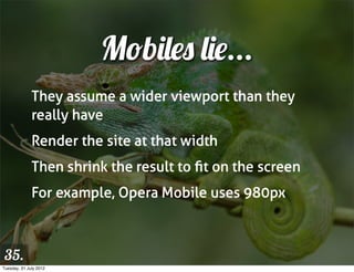 Mobiles lie...
              They assume a wider viewport than they
              really have
              Render the site at that width
              Then shrink the result to ﬁt on the screen
              For example, Opera Mobile uses 980px



 35.
Tuesday, 31 July 2012
 
