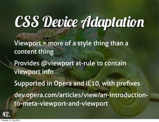 CSS Device Adaptation
              Viewport = more of a style thing than a
              content thing
              Provides @viewport at-rule to contain
              viewport info
              Supported in Opera and IE10, with preﬁxes
              dev.opera.com/articles/view/an-introduction-
              to-meta-viewport-and-viewport
 42.
Tuesday, 31 July 2012
 