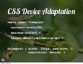 CSS Device Adaptation
              <meta name="viewport"
                        content="width=550,
                        maximum-scale=1.0,
                        target-densitydpi=device-dpi">


              @viewport { width: 550px; max-zoom: 1;
                          resolution: device; }

 43.
Tuesday, 31 July 2012
 