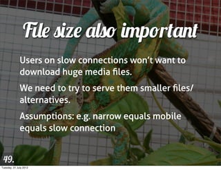 File size also important
              Users on slow connections won’t want to
              download huge media ﬁles.
              We need to try to serve them smaller ﬁles/
              alternatives.
              Assumptions: e.g. narrow equals mobile
              equals slow connection


 49.
Tuesday, 31 July 2012
 