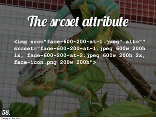 The srcset attribute
              <img src="face-600-200-at-1.jpeg" alt=""
              srcset="face-600-200-at-1.jpeg 600w 200h
              1x, face-600-200-at-2.jpeg 600w 200h 2x,
              face-icon.png 200w 200h">




 58.
Tuesday, 31 July 2012
 