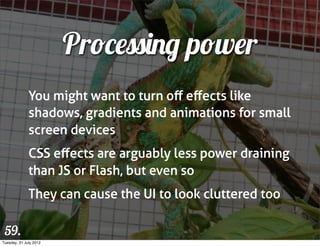 Processing power
              You might want to turn oﬀ eﬀects like
              shadows, gradients and animations for small
              screen devices
              CSS eﬀects are arguably less power draining
              than JS or Flash, but even so
              They can cause the UI to look cluttered too

 59.
Tuesday, 31 July 2012
 