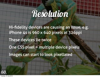 Resolution
              Hi-ﬁdelity devices are causing an issue, e.g.
              iPhone 4s is 960 x 640 pixels at 326ppi
              These devices lie twice
              One CSS pixel = multiple device pixels
              Images can start to look pixellated



 60.
Tuesday, 31 July 2012
 