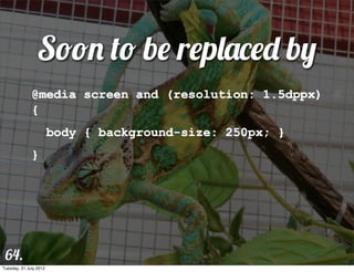 Soon to be replaced by
              @media screen and (resolution: 1.5dppx)
              {
                        body { background-size: 250px; }
              }




 64.
Tuesday, 31 July 2012
 