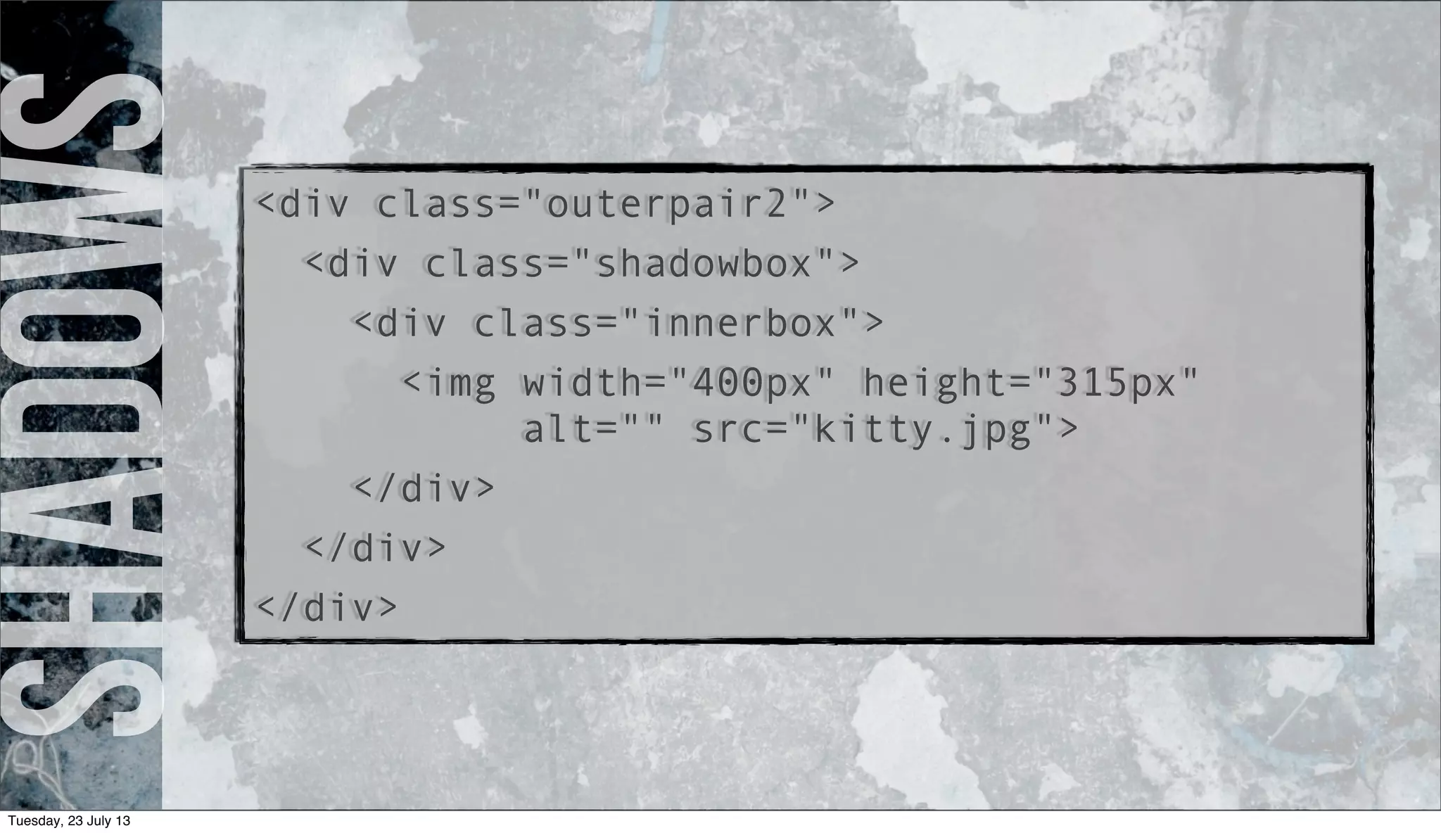 Shadows<div class="outerpair2">
<div class="shadowbox">
<div class="innerbox">
<img width="400px" height="315px"
alt="" src="kitty.jpg">
</div>
</div>
</div>
Tuesday, 23 July 13
 