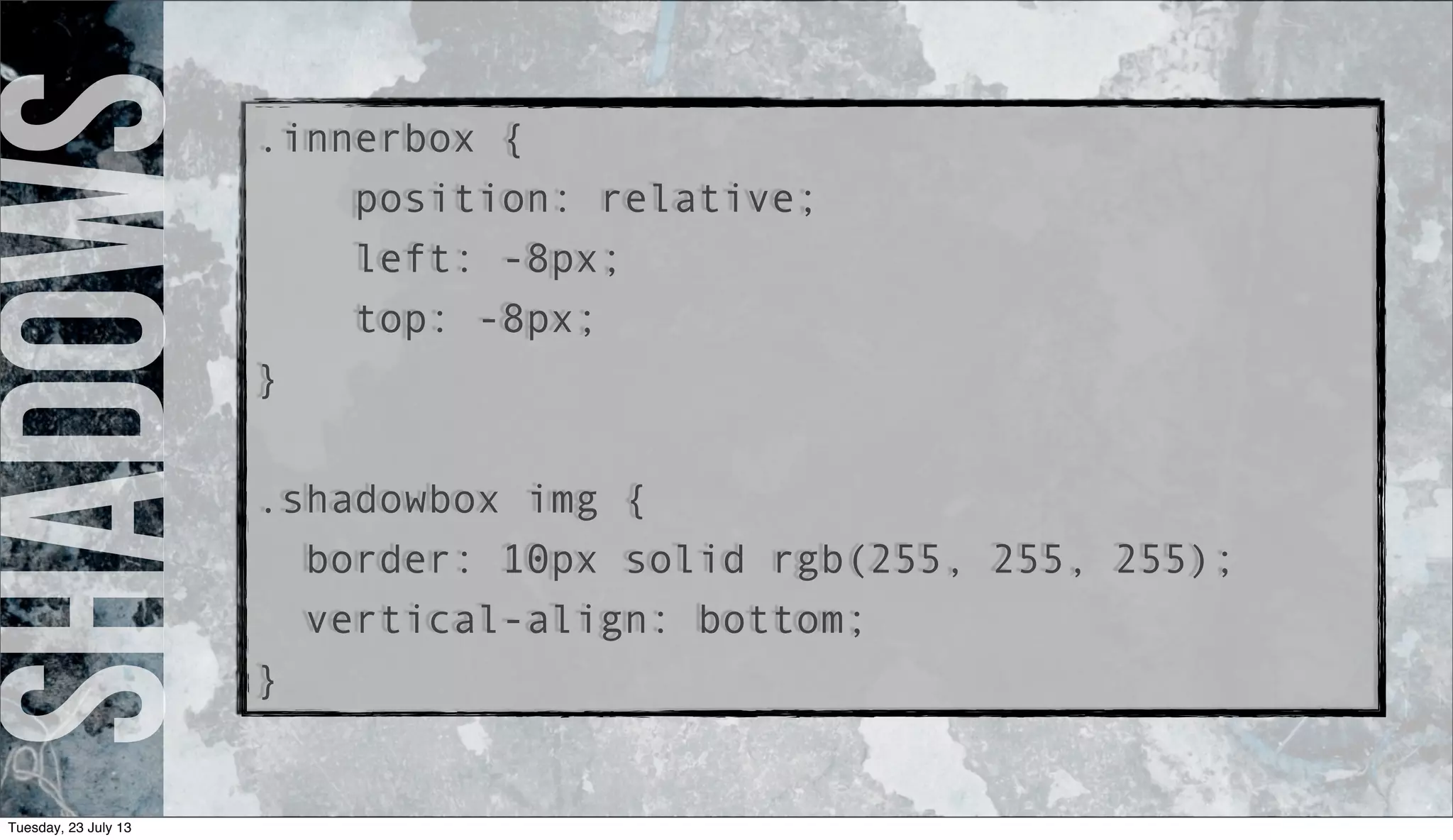 Shadows.innerbox {
position: relative;
left: -8px;
top: -8px;
}
.shadowbox img {
border: 10px solid rgb(255, 255, 255);
vertical-align: bottom;
}
Tuesday, 23 July 13
 