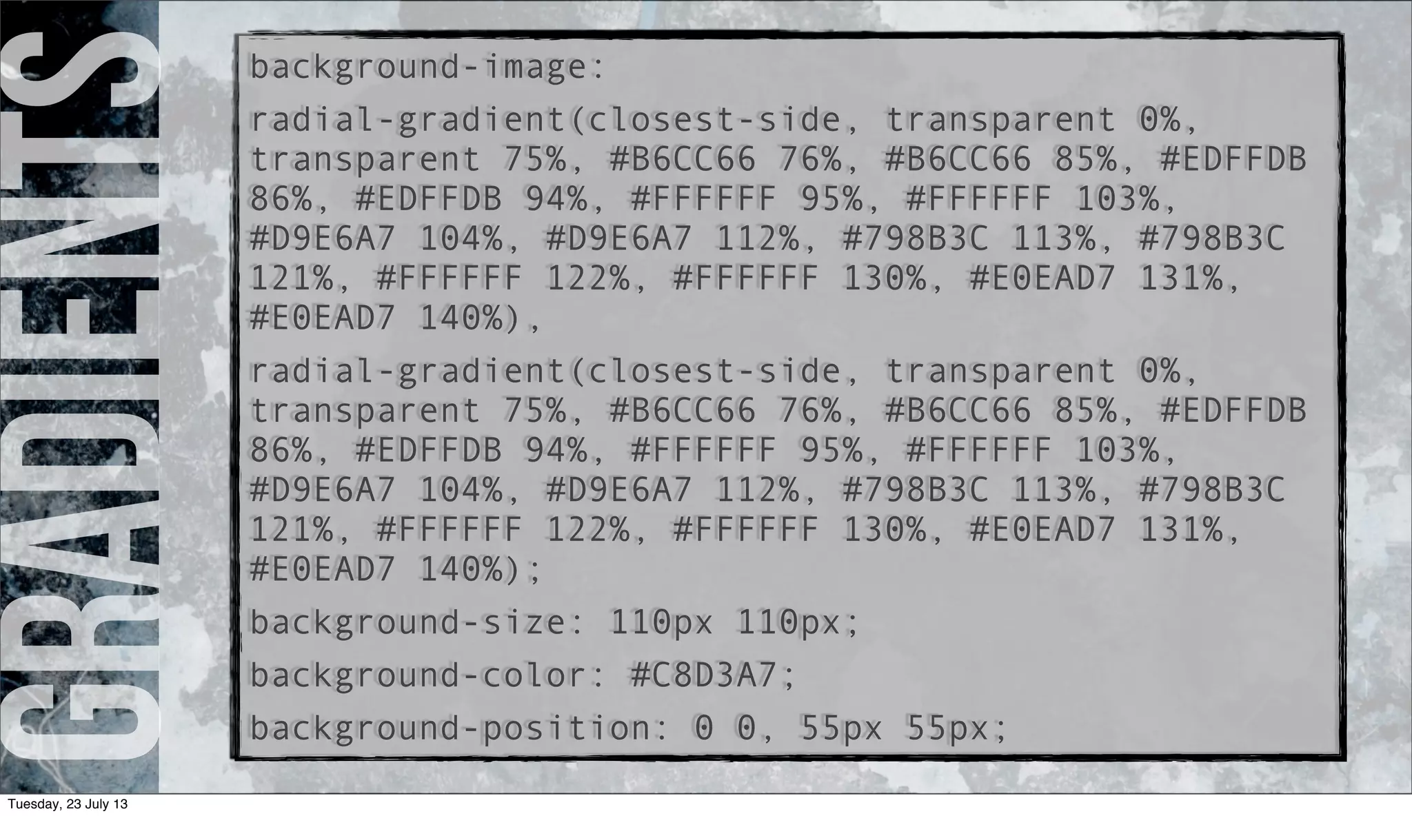 gradientsbackground-image:
radial-gradient(closest-side, transparent 0%,
transparent 75%, #B6CC66 76%, #B6CC66 85%, #EDFFDB
86%, #EDFFDB 94%, #FFFFFF 95%, #FFFFFF 103%,
#D9E6A7 104%, #D9E6A7 112%, #798B3C 113%, #798B3C
121%, #FFFFFF 122%, #FFFFFF 130%, #E0EAD7 131%,
#E0EAD7 140%),
radial-gradient(closest-side, transparent 0%,
transparent 75%, #B6CC66 76%, #B6CC66 85%, #EDFFDB
86%, #EDFFDB 94%, #FFFFFF 95%, #FFFFFF 103%,
#D9E6A7 104%, #D9E6A7 112%, #798B3C 113%, #798B3C
121%, #FFFFFF 122%, #FFFFFF 130%, #E0EAD7 131%,
#E0EAD7 140%);
background-size: 110px 110px;
background-color: #C8D3A7;
background-position: 0 0, 55px 55px;
Tuesday, 23 July 13
 