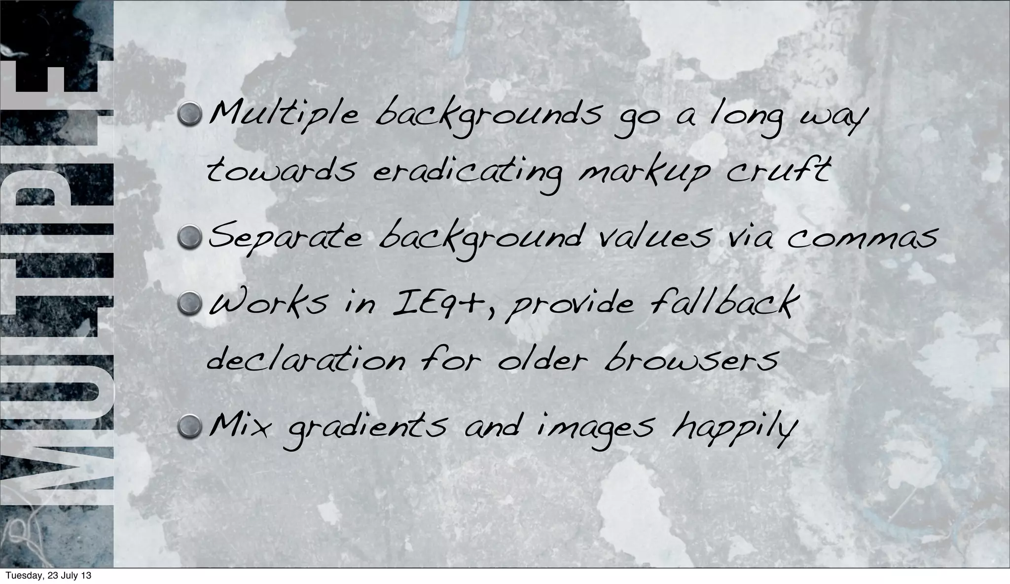 multiple Multiple backgrounds go a long way
towards eradicating markup cruft
Separate background values via commas
Works in IE9+, provide fallback
declaration for older browsers
Mix gradients and images happily
Tuesday, 23 July 13
 