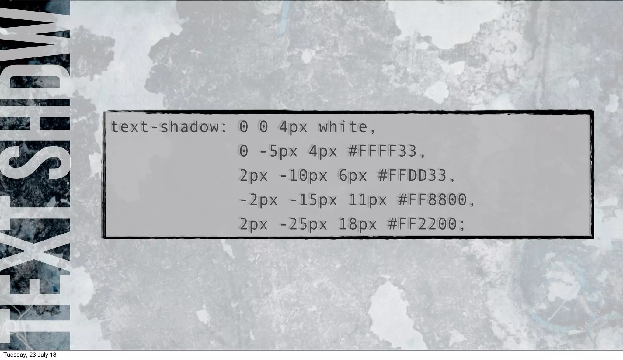 textshdw
text-shadow: 0 0 4px white,
0 -5px 4px #FFFF33,
2px -10px 6px #FFDD33,
-2px -15px 11px #FF8800,
2px -25px 18px #FF2200;
Tuesday, 23 July 13
 