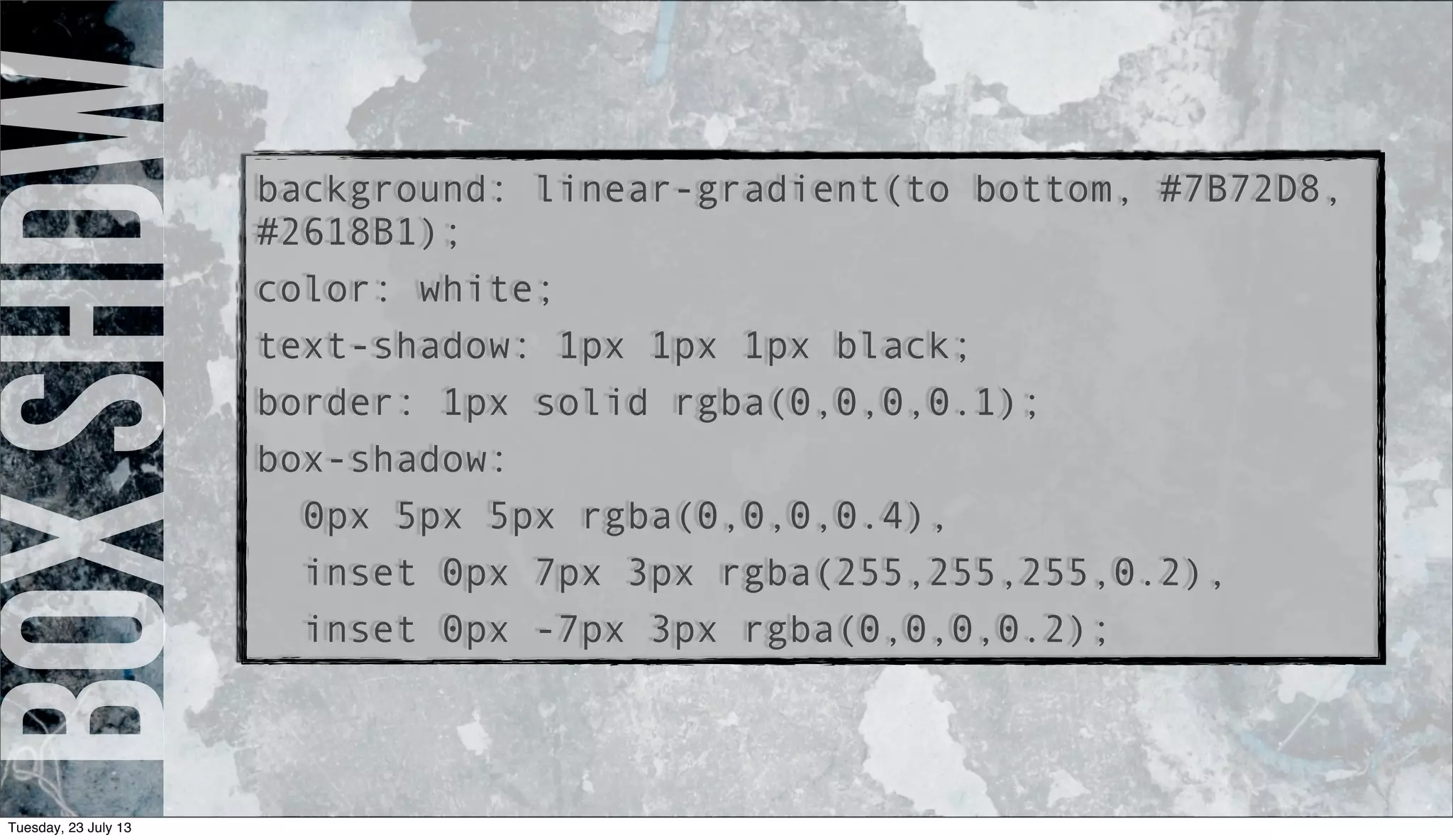 boxshdwbackground: linear-gradient(to bottom, #7B72D8,
#2618B1);
color: white;
text-shadow: 1px 1px 1px black;
border: 1px solid rgba(0,0,0,0.1);
box-shadow:
0px 5px 5px rgba(0,0,0,0.4),
inset 0px 7px 3px rgba(255,255,255,0.2),
inset 0px -7px 3px rgba(0,0,0,0.2);
Tuesday, 23 July 13
 