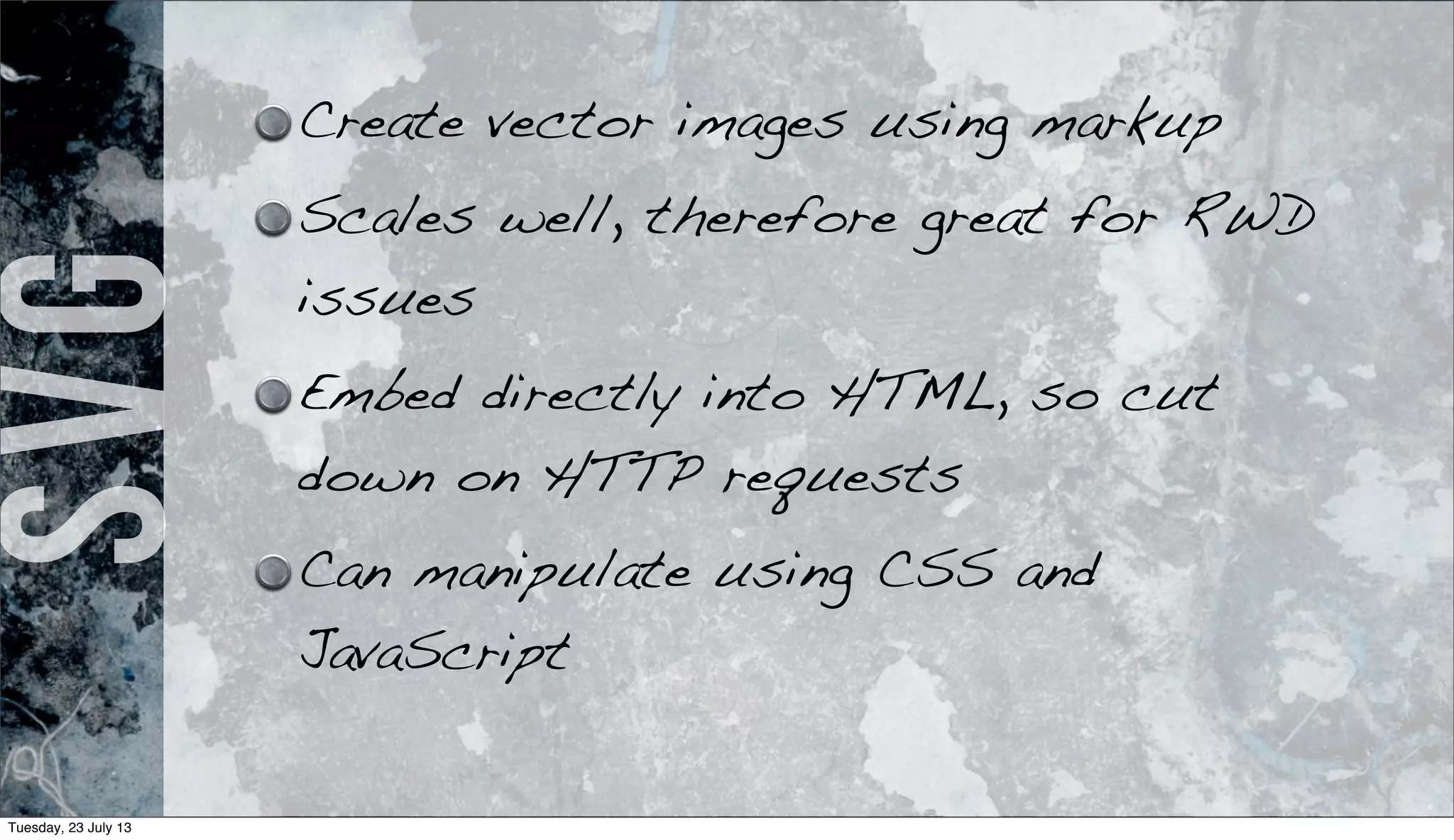 SVG Create vector images using markup
Scales well, therefore great for RWD
issues
Embed directly into HTML, so cut
down on HTTP requests
Can manipulate using CSS and
JavaScript
Tuesday, 23 July 13
 