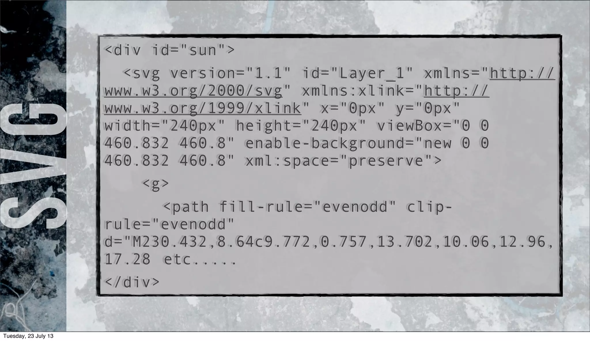 <div id="sun">
<svg version="1.1" id="Layer_1" xmlns="http://
www.w3.org/2000/svg" xmlns:xlink="http://
www.w3.org/1999/xlink" x="0px" y="0px"
width="240px" height="240px" viewBox="0 0
460.832 460.8" enable-background="new 0 0
460.832 460.8" xml:space="preserve">
<g>
<path fill-rule="evenodd" clip-
rule="evenodd"
d="M230.432,8.64c9.772,0.757,13.702,10.06,12.96,
17.28 etc.....
</div>
SVG
Tuesday, 23 July 13
 