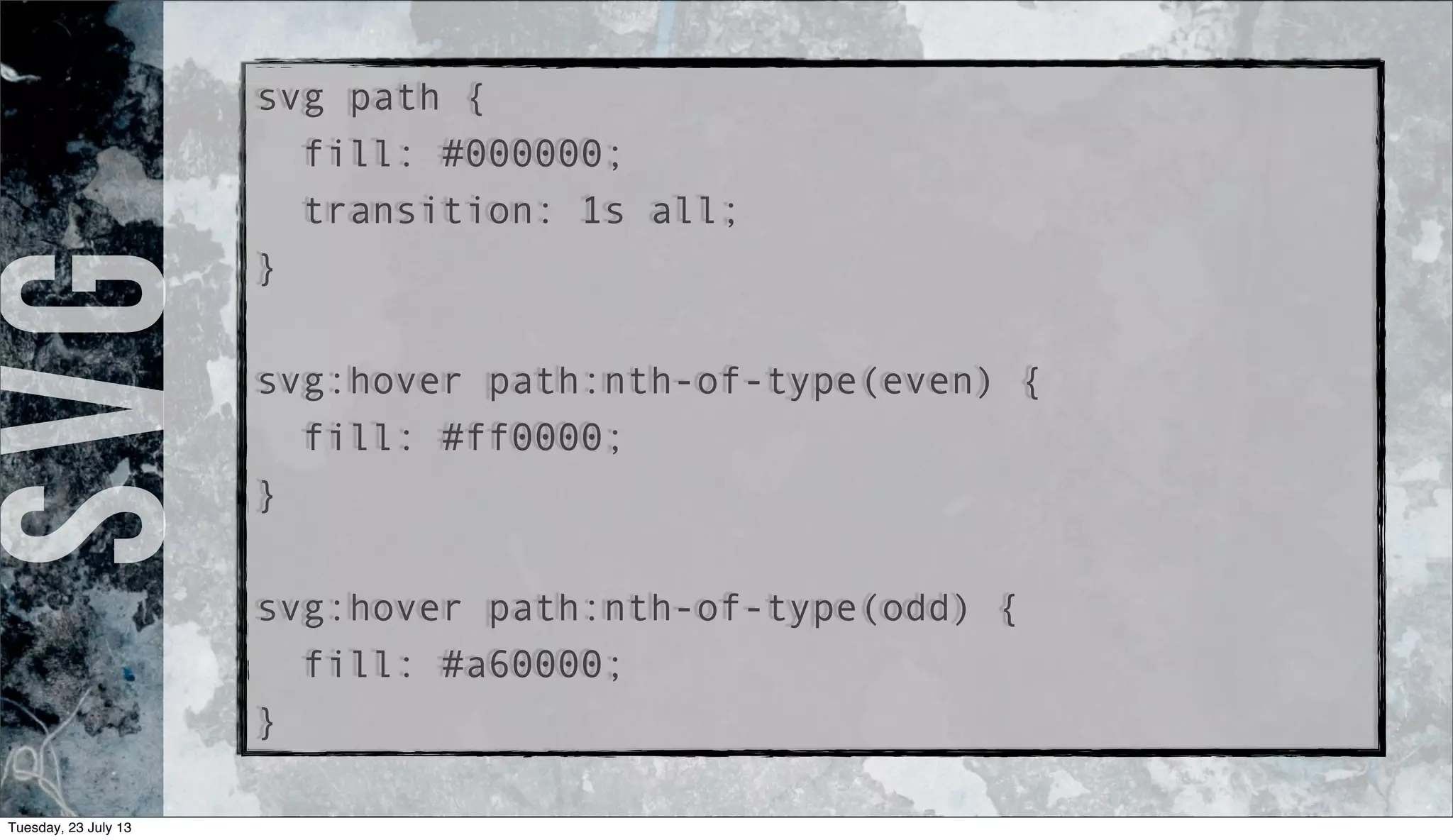 svg path {
fill: #000000;
transition: 1s all;
}
svg:hover path:nth-of-type(even) {
fill: #ff0000;
}
svg:hover path:nth-of-type(odd) {
fill: #a60000;
}
SVG
Tuesday, 23 July 13
 