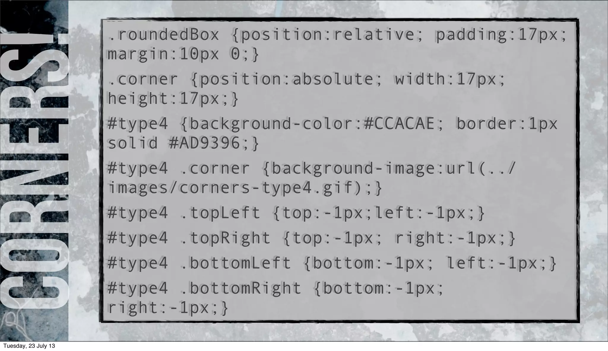 Corners!.roundedBox {position:relative; padding:17px;
margin:10px 0;}
.corner {position:absolute; width:17px;
height:17px;}
#type4 {background-color:#CCACAE; border:1px
solid #AD9396;}
#type4 .corner {background-image:url(../
images/corners-type4.gif);}
#type4 .topLeft {top:-1px;left:-1px;}
#type4 .topRight {top:-1px; right:-1px;}
#type4 .bottomLeft {bottom:-1px; left:-1px;}
#type4 .bottomRight {bottom:-1px;
right:-1px;}
Tuesday, 23 July 13
 