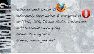 WhoamI? Senior tech writer @
Formerly tech writer & evangelist @
HTML, CSS, JS and Mobile enthusiast
Accessibility whingebag
Education agitator
Heavy metal geek dad
Tuesday, 23 July 13
 