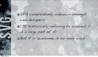 SVG SVG comparatively unknown amongst
web designers
(IE historically refusing to support it
is a large part of it)
But it is awesome, in so many ways
Tuesday, 23 July 13
 