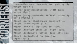 Corners!.roundedBox {position:relative; padding:17px;
margin:10px 0;}
.corner {position:absolute; width:17px;
height:17px;}
#type4 {background-color:#CCACAE; border:1px
solid #AD9396;}
#type4 .corner {background-image:url(../
images/corners-type4.gif);}
#type4 .topLeft {top:-1px;left:-1px;}
#type4 .topRight {top:-1px; right:-1px;}
#type4 .bottomLeft {bottom:-1px; left:-1px;}
#type4 .bottomRight {bottom:-1px;
right:-1px;}
Tuesday, 23 July 13
 
