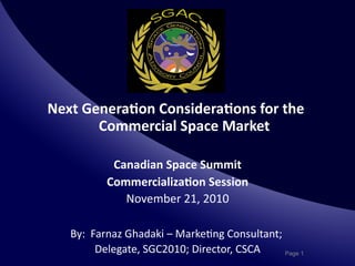 Next	
  Genera*on	
  Considera*ons	
  for	
  the	
  
          Commercial	
  Space	
  Market	
  

                Canadian	
  Space	
  Summit   	
  
               Commercializa*on	
  Session         	
  
                  November	
  21,	
  2010	
  

    By:	
  	
  Farnaz	
  Ghadaki	
  –	
  Marke;ng	
  Consultant;	
  
                                                                	
  
                Delegate,	
  SGC2010;	
  Director,	
  CSCA	
         Page 1
 