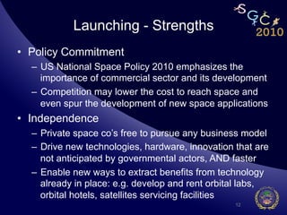 Launching - Strengths
•  Policy Commitment
  –  US National Space Policy 2010 emphasizes the
     importance of commercial sector and its development
  –  Competition may lower the cost to reach space and
     even spur the development of new space applications
•  Independence
  –  Private space co’s free to pursue any business model
  –  Drive new technologies, hardware, innovation that are
     not anticipated by governmental actors, AND faster
  –  Enable new ways to extract benefits from technology
     already in place: e.g. develop and rent orbital labs,
     orbital hotels, satellites servicing facilities
                                                  12
 