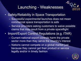 Launching - Weaknesses
•  Safety/Reliability in Space Transportation
   –  Successful experimental launches does not mean
      commercial space transportation is safe
   –  Service providers asking customers to waive possible
      claims that may result from a private spaceflight
•  Import/Export Control Regulations (e.g. ITAR)
   –  Currant national export controls harm the private
      sector more than they serve the country’s interest
   –  Nations cannot compete on a global market just
      because they cannot get their product or service
      legally and/or in timely fashion

                                                    13
 