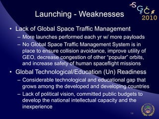 Launching - Weaknesses
•  Lack of Global Space Traffic Management
  –  More launches performed each yr w/ more payloads
  –  No Global Space Traffic Management System is in
     place to ensure collision avoidance, improve utility of
     GEO, decrease congestion of other “popular” orbits,
     and increase safety of human spaceflight missions
•  Global Technological/Education (Un) Readiness
  –  Considerable technological and educational gap that
     grows among the developed and developing countries
  –  Lack of political vision, committed public budgets to
     develop the national intellectual capacity and the
     inexperience
                                                     14
 