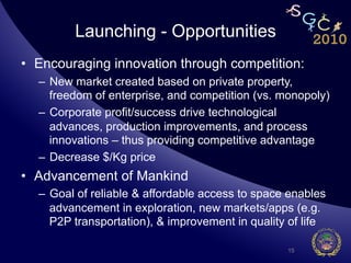 Launching - Opportunities
•  Encouraging innovation through competition:
  –  New market created based on private property,
     freedom of enterprise, and competition (vs. monopoly)
  –  Corporate profit/success drive technological
     advances, production improvements, and process
     innovations – thus providing competitive advantage
  –  Decrease $/Kg price
•  Advancement of Mankind
  –  Goal of reliable & affordable access to space enables
     advancement in exploration, new markets/apps (e.g.
     P2P transportation), & improvement in quality of life

                                                  15
 