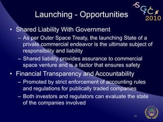 Launching - Opportunities
•  Shared Liability With Government
  –  As per Outer Space Treaty, the launching State of a
     private commercial endeavor is the ultimate subject of
     responsibility and liability
  –  Shared liability provides assurance to commercial
     space venture and is a factor that ensures safety
•  Financial Transparency and Accountability
  –  Promoted by strict enforcement of accounting rules
     and regulations for publically traded companies
  –  Both investors and regulators can evaluate the state
     of the companies involved

                                                   16
 