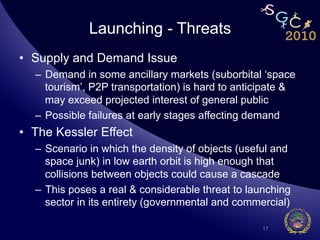 Launching - Threats
•  Supply and Demand Issue
  –  Demand in some ancillary markets (suborbital ‘space
     tourism’, P2P transportation) is hard to anticipate &
     may exceed projected interest of general public
  –  Possible failures at early stages affecting demand
•  The Kessler Effect
  –  Scenario in which the density of objects (useful and
     space junk) in low earth orbit is high enough that
     collisions between objects could cause a cascade
  –  This poses a real & considerable threat to launching
     sector in its entirety (governmental and commercial)

                                                  17
 