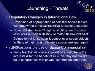Launching - Threats
•  Regulatory Changes in International Law
  –  Prohibition of appropriation of celestial bodies leaves
     ventures w/ no practical incentive to exploit resources
  –  No established intern’l regime of utilization of space
     resources = unclear destiny of materials brought back
  –  Delegation of jurisdiction & control over space objects
     to State of their registry hinders space junk managm’t
•  (UN)Responsible use of Space Commercializ’n
  –  many feel that all space exploration should be in the
     interests & for the benefit of all – this may not always
     be in congruence with private, commercial enterprise

                                                     18
 