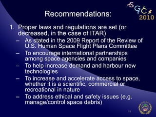 Recommendations:
1.  Proper laws and regulations are set (or
    decreased, in the case of ITAR)
  –  As stated in the 2009 Report of the Review of
     U.S. Human Space Flight Plans Committee
  –  To encourage international partnerships
     among space agencies and companies
  –  To help increase demand and harbour new
     technologies
  –  To increase and accelerate access to space,
     whether it is a scientific, commercial or
     recreational in nature
  –  To address ethical and safety issues (e.g.
     manage/control space debris)
                                              19
 