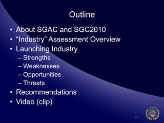 Outline
•  About SGAC and SGC2010
•  “Industry” Assessment Overview
•  Launching Industry
  –  Strengths
  –  Weaknesses
  –  Opportunities
  –  Threats
•  Recommendations
•  Video (clip)
                                    2
 