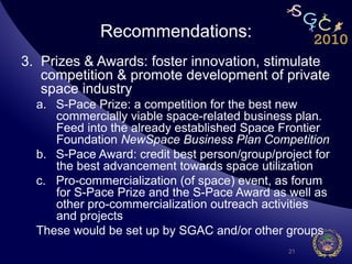 Recommendations:
3.  Prizes & Awards: foster innovation, stimulate
    competition & promote development of private
    space industry
  a.  S-Pace Prize: a competition for the best new
      commercially viable space-related business plan.
      Feed into the already established Space Frontier
      Foundation NewSpace Business Plan Competition
  b.  S-Pace Award: credit best person/group/project for
      the best advancement towards space utilization
  c.  Pro-commercialization (of space) event, as forum
      for S-Pace Prize and the S-Pace Award as well as
      other pro-commercialization outreach activities
      and projects
  These would be set up by SGAC and/or other groups
                                                21
 