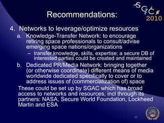 Recommendations:
4.  Networks to leverage/optimize resources
  a.  Knowledge-Transfer Network: to encourage
      retiring space professionals to consult/advise
      emerging space nations/organizations
      –  transfer knowledge, skills, expertise; a secure DB of
         interested parties could be created and maintained
  b.  Dedicated PR/Media Network: bringing together
      (or otherwise coordinate) different means of media
      worldwide dedicated specifically to cover or to
      address issues of (commercialization of) space
  These could be set up by SGAC which has broad
  access to networks and resources, incl through its
  partners: NASA, Secure World Foundation, Lockheed
  Martin and ESA

                                                     22
 