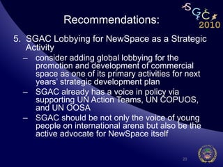 Recommendations:
5.  SGAC Lobbying for NewSpace as a Strategic
    Activity
  –  consider adding global lobbying for the
     promotion and development of commercial
     space as one of its primary activities for next
     years’ strategic development plan
  –  SGAC already has a voice in policy via
     supporting UN Action Teams, UN COPUOS,
     and UN OOSA
  –  SGAC should be not only the voice of young
     people on international arena but also be the
     active advocate for NewSpace itself

                                              23
 