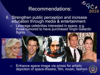 Recommendations:
6.  Strengthen public perception and increase
    education through media & entertainment
  –  Leverage celebrities interested in space, e.g.
     those rumored to have purchased Virgin Galactic
     flights




  –  Enhance space image via prizes for artistic
     depiction of space-theatre, film, music, fashion
                                                 24
 