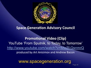 Space	
  Genera*on	
  Advisory	
  Council
                                             	
  

              Promo*onal	
  Video	
  (Clip)
                                          	
  
 YouTube ‘From Sputnik, to Today, to Tomorrow’
http://www.youtube.com/watch?v=MwZf-QsnmrQ
     produced	
  by	
  Art	
  Anisimov	
  and	
  Andrew	
  Bacon	
  


       www.spacegeneration.org
                                                                 Page 25
 
