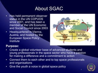 About SGAC
•  Has held permanent observer
   status in the UN COPUOS
   since 2001, and has been a
   member of the UN Economic
   and Social Council since 2003
•  Headquartered in Vienna,
   Austria, and hosted by the
   European Space Policy
   Institute
Purpose:
•  Create a global volunteer base of advanced students and
   young professionals in the space sector who have a passion
   for making a difference and a commitment to action
•  Connect them to each other and to top space professionals
   and organisations
•  Give the youth a voice in global space policy
                                                         4
 