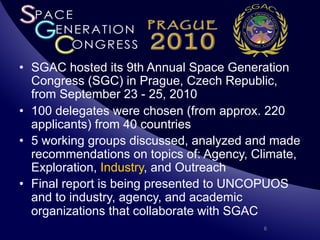 •  SGAC hosted its 9th Annual Space Generation
   Congress (SGC) in Prague, Czech Republic,
   from September 23 - 25, 2010
•  100 delegates were chosen (from approx. 220
   applicants) from 40 countries
•  5 working groups discussed, analyzed and made
   recommendations on topics of: Agency, Climate,
   Exploration, Industry, and Outreach
•  Final report is being presented to UNCOPUOS
   and to industry, agency, and academic
   organizations that collaborate with SGAC
                                          6
 