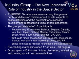 Industry Group - The New, Increased
  Role of Industry in the Space Sector
•  PURPOSE: To raise awareness among the general
   public and decision makers about private aspects of
   space activities and the potential for successful
   development; representing voice of next generation
•  The group consisted of 18 participants:
   -  Representing 15 countries: Belarus, Belgium, Canada,
      Iran, Italy, Japan, Finland, Mexico, Philippines, Poland,
      South Africa, South Korea, Sweden, UK, USA
   -  With wide range of expertise incl. business, engineering,
      finance, journalism, law, marketing, policy, and PR
   -  SMEs from Space Frontier Foundation and SpaceWorks
•  Pre-reading material included 17 articles (~80 pages)
•  Group spent ~15 hrs over 3 days discussing, analyzing,
   and coming up with recommendations
                                                        7
 