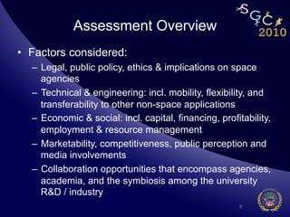 Assessment Overview
•  Factors considered:
  –  Legal, public policy, ethics & implications on space
     agencies
  –  Technical & engineering: incl. mobility, flexibility, and
     transferability to other non-space applications
  –  Economic & social: incl. capital, financing, profitability,
     employment & resource management
  –  Marketability, competitiveness, public perception and
     media involvements
  –  Collaboration opportunities that encompass agencies,
     academia, and the symbiosis among the university
     R&D / industry
                                                       9
 