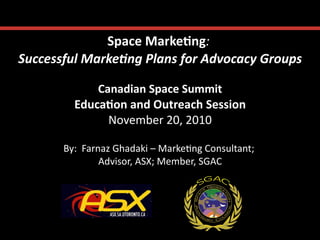 Space	
  Marke*ng:	
      	
  
Successful	
  Marke-ng	
  Plans	
  for	
  Advocacy	
  Groups
                                                           	
  

                 Canadian	
  Space	
  Summit     	
  
             Educa*on	
  and	
  Outreach	
  Session   	
  
                   November	
  20,	
  2010  	
  

          By:	
  	
  Farnaz	
  Ghadaki	
  –	
  Marke;ng	
  Consultant;	
  
                                                                      	
  
                         Advisor,	
  ASX;	
  Member,	
  SGAC  	
  
 