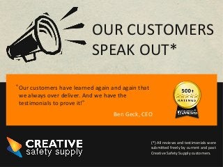 Ben Geck, CEO
OUR CUSTOMERS
SPEAK OUT*
Our customers have learned again and again that
we always over deliver. And we have the
testimonials to prove it!”
(*) All reviews and testimonials were
submitted freely by current and past
Creative Safety Supply customers.
“
 