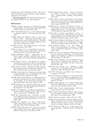 utilizing the cache in database systems. We aim to         [Knu73] Donald Ervin Knuth. Sorting and Search-
study the eﬀect of cache behavior on other database           ing, volume 3 of The Art of Computer Program-
operations in the future.                                     ming. Addison-Wesley, Reading, Massachusetts,
                                                              USA, 1973.
   Acknowledgment: We thank John Grogan for
the implementation of our cache simulator.                 [LC86a] Tobin J. Lehman and Michael J. Carey. Query
                                                              processing in main memory database management
                                                              systems. In Proceedings of the ACM SIGMOD Con-
References                                                    ference, pages 239–250, 1986.
[AHK85] Arthur C. Ammann, et al. Design of a memory        [LC86b] Tobin J. Lehman and Michael J. Carey. A
   resident DBMS. In Proceedings of the IEEE COM-             study of index structures for main memory database
   PCOM Conference, pages 54–57, 1985.                        management systems. In Proceedings of the 12th
                                                              VLDB Conference, pages 294–303, 1986.
[BBC+ 98] Phil Bernstein, et al. The Asilomar report
   on database research. ACM Sigmod Record, 27(4),         [LC87] Tobin J. Lehman and Michael J. Carey. A
   1998.                                                      recovery algorithm for a high performance memory-
[CLH98] Trishul M. Chilimbi, James R. Larus, and              resident database system. In Proceedings of the ACM
   Mark D. Hill.      Improving pointer-based codes           SIGMOD Conference, pages 104–117, 1987.
   through cache-conscious data placement. Technical       [LL96] Anthony LaMarca and Richard E. Ladner. The
   report 98, University of Wisconsin-Madison, Com-            inﬂuence of caches on the performance of heaps.
   puter Science Department, 1998.                             ACM Journal of Experimental Algorithmics, 1, 1996.
[Com79] D. Comer. The ubiquitous B-tree. ACM Com-          [LL97] Anthony LaMarca, et al. The inﬂuence of
   puting Surverys, 11(2), 1979.                               caches on the performance of sorting. In Eighth
[CS83] F. Cesarini, et al. An algorithm to construct a         Annual ACM-SIAM Symposium on Discrete Algo-
    compact B-tree in case of ordered keys. Information        rithms, 1997.
    Processing Letters, 17(1):1612–1630, 1983.             [LN88] K. Li and J. F. Naughton. Multiprocessor main
[Eng98] InfoCharger Engine.    Optimization for de-           memory transaction processing. In International
    cision support solutions (available from http://          Symposium on Databases in Parallel and Distributed
    www.tandem.com/prod des/ifchegpd/ifchegpd.htm).           Systems, pages 177–189, 1988.
    1998.                                                  [LSC92] Tobin J. Lehman, et al. An evaluation of star-
[Fre95] Clark D. French. “One size ﬁts all” database           burst’s memory resident storage component. IEEE
    architectures do not work for DDS. In Proceedings of       Transactions on knowledge and data enginnering,
    the ACM SIGMOD Conference, page 449–450, 1995.             4(6):555–566, 1992.
[Fre97] Clark D. French. Teaching an OLTP database         [NBC+ 94] Chris Nyberg, et al. Alphasort: a RISC
    kernel advanced data warehousing techniques. In           machine sort. In Proceedings of the ACM SIGMOD
    Proc. IEEE Int’l Conf. on Data Eng., 1997.                Conference, pages 233–242, May 1994.
[GBC98] Goetz Graefe, et al. Hash joins and hash teams     [Pet57] W. W. Peterson. In IBM J. Res. & Devel., No.
   in Microsoft SQL server. In Proceedings of the 24th         1, pages 131–132, 1957.
   VLDB Conference, pages 86–97, 1998.                     [SAC+ 79] Patricia G. Selinger, et al. Access path selec-
[GMS86] Hector Garcia-Molina, et al. High perfromance         tion in a relational database management system.
   transaction processing with memory resident data.          In Proceedings of the ACM SIGMOD Conference,
   In Proceedings of the International Workshop on            pages 23–34, 1979.
   High Performance Transaction Systems, 1986.             [SKN94] Ambuj Shatdal, et al. Cache conscious algo-
[GR93] Jim Gray, et al. Transaction processing:concepts       rithms for relational query processing. In Proceed-
   and techniques. The Morgan Kaufmann Publishers,            ings of the 20th VLDB Conference, 1994.
   San Francisco, CA, USA, 1993.                           [Smi82] Alan J. Smith. Cache memories. ACM Com-
[Hag86] R. B. Hagmann. A crash recovery scheme for a           puting Surverys, 14(3):473–530, 1982.
    memory-resident database system. IEEE Transac-         [Sof97] TimesTen Performance Software. Main-memory
    tions on Computing, C-35:839–842, 1986.                    data management technical white paper (available
[Inc99] Sun Microsystems Inc. Datasheet on mem-                from http://www.timesten.com). 1997.
    ory (available from http://www.sun.com/ microelec-     [Syb97] Sybase Corporation. Sybase IQ 11.2.1, 1997.
    tronics/datasheets/sme1040/04.html as of feb. 15,
    1999). 1999.                                           [WK90] Kyu-Young Whang and Ravi Krishnamurthy.
                                                              Query optimization in a memory-resident domain
[JLRS94] H.V. Jagadish, et al. Dali: A high perfor-           relational calculus database system. ACM Trans-
    mance main memory storage manager. In Proceed-            actions on Database Systems, 15(1):67–95, 1990.
    ings of the 20th VLDB Conference, 1994.
                                                           [WL91] Michael E. Wolf, et al. A data locality opti-
[JTR87] Wiebren De Jonge, et al. Two access methods
                                                              mizing algorithm. SIGPLAN Notices, 26(6):30–44,
   using compact binary trees. IEEE Transactions on
                                                              1991.
   Software Engineering, 13(7):799–810, 1987.




                                                                                                           Page 12
 