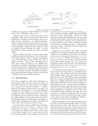 internal nodes                           leaf nodes
                                              0
                                                                     0   1                              15 16        30 31                   80

                                  1      2    3      4   5

                                                                                     directory in an array      I                       II
                         6-10     11-15      16-20   21-25   26-30


                 31-55           56-80                                                 sorted array a      0                 49 50           64

                                                                                                                II                       I
                                Full CSS-Tree (m=4)
                                                                                                           65*4 elements in the array

                                       Figure 3: Layout of a full CSS-tree
introduces the concept of “full” CSS-trees. We talk       one cache miss. As a result we get at most logm+1 n
about “level” CSS-trees in Section 4.2.                   cache misses for a lookup, unlike binary search which
   Suppose that we have a sorted array a[1..n] of         gets up to log2 n cache misses. (Even if a node
n elements. The array a could contain the record-         occupies two cache lines, half the time only one cache
identiﬁers of records in some database table in the       miss will be generated, while half the time there will
order of some attribute k. a could alternatively          be two cache misses.) Second, we can hard-code the
contain column-k keys from the records in the table,      traversal within a node, so that calculations needed
with a companion array holding the corresponding          to ﬁnd the next node happen logm+1 n times rather
record-identiﬁers, using some extra space to avoid        than log2 n times. (Note that the total number of
an indirect reference during the search. a could          comparisons is the same.)
alternatively contain records of a table or domain           Suppose that we number the nodes and keys
values.                                                   starting at 0. If we have an internal node numbered
   Binary search of a has a serious cache usage           b, then it is not diﬃcult to show that the children
problem as described in Section 3. A second problem       of that node are numbered from b(m + 1) + 1 to
with binary search is that it requires a calculation      b(m + 1) + (m + 1). Within the directory, we have
to be performed log2 n times to ﬁnd the next el-          m keys per node, so key number i in the directory
                                                                                            i
ement to search. Even if this calculation uses a          array maps to node number m . As a result, one
shift rather than a division by two [WK90], the           can ﬁnd the oﬀset of the ﬁrst key of the child nodes
calculation represents a signiﬁcant portion of the        within the directory array as ( m ∗ (m + 1) + 1) ∗ m
                                                                                              i

execution time needed. Nevertheless, binary search        through ( m ∗ (m + 1) + m + 1) ∗ m.
                                                                       i
has the beneﬁt that no additional space beyond a is
needed to perform a search. Our goal is to improve           A subtle point in the structure of a CSS-tree is
upon the search time of binary search without using       that we store the leaf nodes in a contiguous array
a signiﬁcant amount of additional space.                  in key order. This conﬂicts with the natural order
                                                          of the CSS-tree that stores the nodes from left to
                                                          right, level by level. The CSS-tree order would split
4.1 Full CSS-Trees
                                                          the array, putting the right half of the array (which
We create a search tree with nodes containing ex-         appears at a higher level than the left half of the
actly m keys. (We’ll see how to choose m later.) If       array) ahead of the left half of the array. In Figure 3,
the depth of the tree is d, then the tree is a complete   the natural tree order is to store nodes 16-30 before
(m + 1)-ary search tree up to depth d − 1, and at         nodes 31-80. However, when the leaves are stored in
depth d the leaves are ﬁlled from left to right. An       a sorted array, nodes 31-80 come before nodes 16-30.
example tree is shown for m = 4 in the left diagram       Since maintaining a contiguous array in key order
of Figure 3 (the numbers in the boxes are node            is desirable for other purposes, and since the array
numbers and each node has four keys). The nodes           is given to us without assumptions that it can be
of a CSS-tree can be stored in an array as shown on       restructured, we leave the array in key order. To get
the right in Figure 3. Note that we do not need to        to the correct leaves when searching the CSS-tree,
store explicit pointers to child nodes; the children of   we modify the natural search algorithm.
a node can be computed from oﬀsets in the CSS-tree           When performing a search, we move from parent
array. (The exact formulas are given below.)              to child by recalculating the oﬀset within the direc-
   Our basic idea is to store a CSS-tree as a directory   tory structure as above. We mark the end of the
structure on top of the array a. There are two            directory structure (in Figure 3, that’s the last key
reasons why we expect a traversal of such a tree          in node 15), and terminate this portion of the search
to be faster than binary search. First, if we choose      when the computed oﬀset exceeds the endpoint. If
m such that a node ﬁts in a cache line, then all          the leaves were stored in the natural CSS-tree order,
local searching within a node happens with at most        we’d use this oﬀset to look up the directory directly.




                                                                                                                                                  Page 5
 