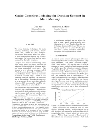 Cache Conscious Indexing for Decision-Support in
                      Main Memory

                                       Jun Rao                      Kenneth A. Ross∗
                                  Columbia University                  Columbia University
                                 junr@cs.columbia.edu                  kar@cs.columbia.edu




                                                                       a small space overhead, we can reduce the
                                                                       cost of binary search on the array by more
                        Abstract                                       than a factor of two. We also show that our
                                                                       technique dominates B+-trees, T-trees, and
                                                                       binary search trees in terms of both space
     We study indexing techniques for main                             and time. A cache simulation veriﬁes that
     memory, including hash indexes, binary                            the gap is due largely to cache misses.
     search trees, T-trees, B+-trees, interpola-
     tion search, and binary search on arrays.
     In a decision-support context, our primary                    1    Introduction
     concerns are the lookup time, and the space                   As random access memory gets cheaper, it becomes
     occupied by the index structure.                              increasingly aﬀordable to build computers with large
     Our goal is to provide faster lookup times                    main memories. The recent “Asilomar Report”
     than binary search by paying attention to                     ([BBC+ 98]) predicts “Within ten years, it will be
     reference locality and cache behavior, with-                  common to have a terabyte of main memory serving
     out using substantial extra space. We                         as a buﬀer pool for a hundred-terabyte database.
     propose a new indexing technique called                       All but the largest database tables will be resident
     “Cache-Sensitive Search Trees” (CSS-trees).                   in main memory.” But main memory data process-
     Our technique stores a directory structure                    ing is not as simple as increasing the buﬀer pool
     on top of a sorted array. Nodes in this                       size. An important issue is cache behavior. The
     directory have size matching the cache-line                   traditional assumption that memory references have
     size of the machine. We store the directory                   uniform cost is no longer valid given the current
     in an array and do not store internal-node                    speed gap between cache access and main memory
     pointers; child nodes can be found by per-                    access. So, improving cache behavior is going to be
     forming arithmetic on array oﬀsets.                           an imperative task in main memory data processing.
                                                                   In this paper, we focus on how to make indexes cache
     We compare the algorithms based on their
                                                                   conscious.
     time and space requirements. We have im-                               10000
                                                                                                          CPU Performance (60%/yr)
     plemented all of the techniques, and present                                                        DRAM Performance (10%/yr)
                                                                        performance improvement




     a performance study on two popular mod-                                                      1000


     ern machines. We demonstrate that with
                                                                                                   100
    ∗ This research was supported by a David and Lucile
Packard Foundation Fellowship in Science and Engineering,                                           10
by an NSF Young Investigator Award, by NSF grant number
IIS-98-12014, and by NSF CISE award CDA-9625374.                                                     1
                                                                                                     1980      1985      1990        1995   2000
Permission to copy without fee all or part of this material is
granted provided that the copies are not made or distributed       Figure 1: Processor-memory performance imbalance
for direct commercial advantage, the VLDB copyright notice            Index structures are important even in main
and the title of the publication and its date appear, and notice
is given that copying is by permission of the Very Large
                                                                   memory database systems. Although there are no
Data Base Endowment. To copy otherwise, or to republish,           disk accesses, indexes can be used to reduce overall
requires a fee and/or special permission from the Endowment.       computation time without using too much extra
Proceedings of the 25th VLDB Conference,                           space. With a large amount of RAM, most of
Edinburgh, Scotland, 1999.                                         the indexes can be memory resident. Past work




                                                                                                                                             Page 1
 