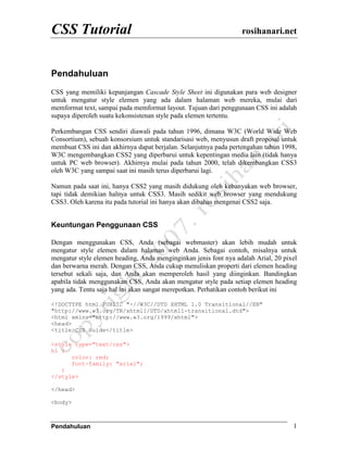 CSS Tutorial                                                      rosihanari.net



Pendahuluan
CSS yang memiliki kepanjangan Cascade Style Sheet ini digunakan para web designer
untuk mengatur style elemen yang ada dalam halaman web mereka, mulai dari
memformat text, sampai pada memformat layout. Tujuan dari penggunaan CSS ini adalah
supaya diperoleh suatu kekonsistenan style pada elemen tertentu.

Perkembangan CSS sendiri diawali pada tahun 1996, dimana W3C (World Wide Web
Consortium), sebuah konsorsium untuk standarisasi web, menyusun draft proposal untuk
membuat CSS ini dan akhirnya dapat berjalan. Selanjutnya pada pertengahan tahun 1998,
W3C mengembangkan CSS2 yang diperbarui untuk kepentingan media lain (tidak hanya
untuk PC web browser). Akhirnya mulai pada tahun 2000, telah dikembangkan CSS3
oleh W3C yang sampai saat ini masih terus diperbarui lagi.

Namun pada saat ini, hanya CSS2 yang masih didukung oleh kebanyakan web browser,
tapi tidak demikian halnya untuk CSS3. Masih sedikit web browser yang mendukung
CSS3. Oleh karena itu pada tutorial ini hanya akan dibahas mengenai CSS2 saja.


Keuntungan Penggunaan CSS

Dengan menggunakan CSS, Anda (sebagai webmaster) akan lebih mudah untuk
mengatur style elemen dalam halaman web Anda. Sebagai contoh, misalnya untuk
mengatur style elemen heading, Anda menginginkan jenis font nya adalah Arial, 20 pixel
dan berwarna merah. Dengan CSS, Anda cukup menuliskan properti dari elemen heading
tersebut sekali saja, dan Anda akan memperoleh hasil yang diinginkan. Bandingkan
apabila tidak menggunakan CSS, Anda akan mengatur style pada setiap elemen heading
yang ada. Tentu saja hal ini akan sangat merepotkan. Perhatikan contoh berikut ini

<!DOCTYPE html PUBLIC "-//W3C//DTD XHTML 1.0 Transitional//EN"
"http://www.w3.org/TR/xhtml1/DTD/xhtml1-transitional.dtd">
<html xmlns="http://www.w3.org/1999/xhtml">
<head>
<title>CSS Guide</title>

<style type="text/css">
h1 {
      color: red;
      font-family: "arial";
   }
</style>

</head>

<body>



Pendahuluan                                                                         1
 